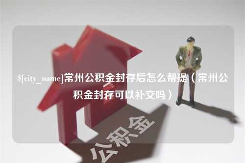 郑州常州公积金封存后怎么帮提（常州公积金封存可以补交吗）